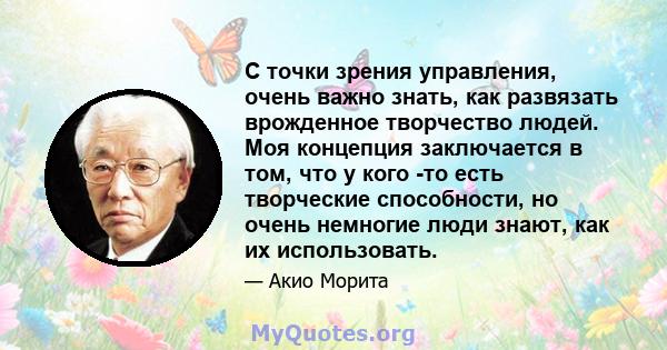 С точки зрения управления, очень важно знать, как развязать врожденное творчество людей. Моя концепция заключается в том, что у кого -то есть творческие способности, но очень немногие люди знают, как их использовать.