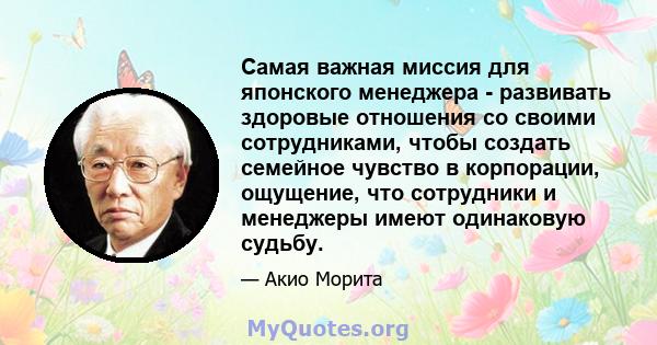 Самая важная миссия для японского менеджера - развивать здоровые отношения со своими сотрудниками, чтобы создать семейное чувство в корпорации, ощущение, что сотрудники и менеджеры имеют одинаковую судьбу.