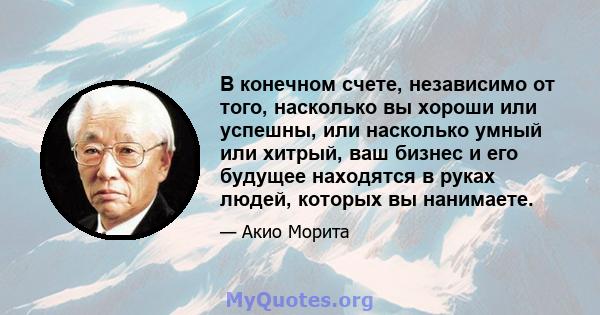 В конечном счете, независимо от того, насколько вы хороши или успешны, или насколько умный или хитрый, ваш бизнес и его будущее находятся в руках людей, которых вы нанимаете.