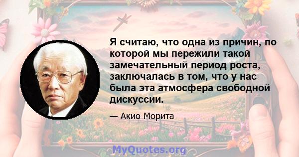 Я считаю, что одна из причин, по которой мы пережили такой замечательный период роста, заключалась в том, что у нас была эта атмосфера свободной дискуссии.