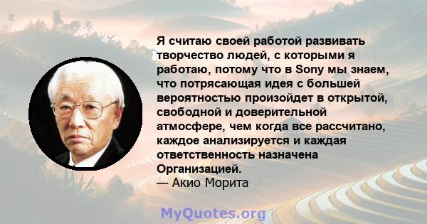 Я считаю своей работой развивать творчество людей, с которыми я работаю, потому что в Sony мы знаем, что потрясающая идея с большей вероятностью произойдет в открытой, свободной и доверительной атмосфере, чем когда все