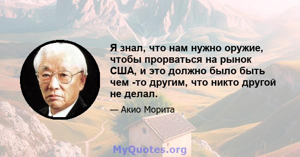 Я знал, что нам нужно оружие, чтобы прорваться на рынок США, и это должно было быть чем -то другим, что никто другой не делал.