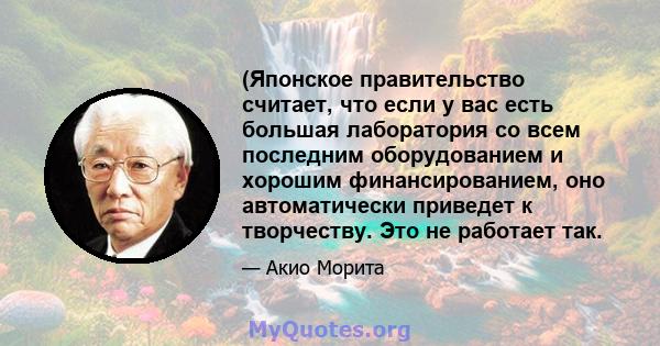 (Японское правительство считает, что если у вас есть большая лаборатория со всем последним оборудованием и хорошим финансированием, оно автоматически приведет к творчеству. Это не работает так.