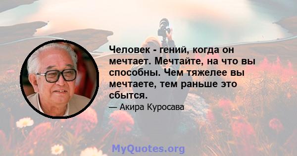 Человек - гений, когда он мечтает. Мечтайте, на что вы способны. Чем тяжелее вы мечтаете, тем раньше это сбытся.