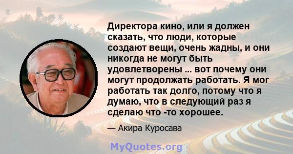 Директора кино, или я должен сказать, что люди, которые создают вещи, очень жадны, и они никогда не могут быть удовлетворены ... вот почему они могут продолжать работать. Я мог работать так долго, потому что я думаю,