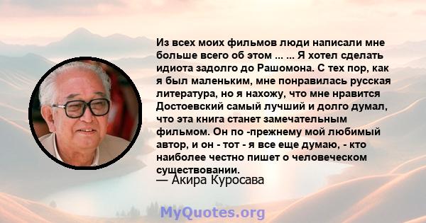 Из всех моих фильмов люди написали мне больше всего об этом ... ... Я хотел сделать идиота задолго до Рашомона. С тех пор, как я был маленьким, мне понравилась русская литература, но я нахожу, что мне нравится