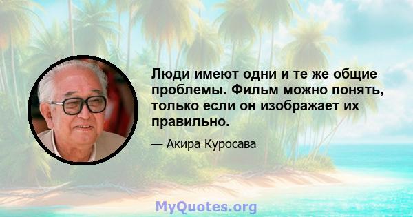 Люди имеют одни и те же общие проблемы. Фильм можно понять, только если он изображает их правильно.