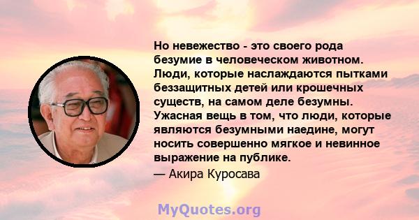 Но невежество - это своего рода безумие в человеческом животном. Люди, которые наслаждаются пытками беззащитных детей или крошечных существ, на самом деле безумны. Ужасная вещь в том, что люди, которые являются