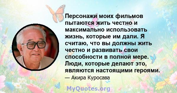 Персонажи моих фильмов пытаются жить честно и максимально использовать жизнь, которые им дали. Я считаю, что вы должны жить честно и развивать свои способности в полной мере. Люди, которые делают это, являются