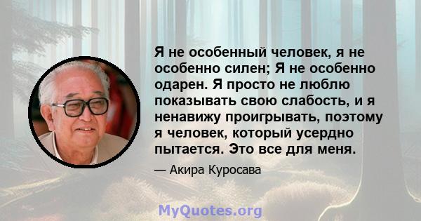 Я не особенный человек, я не особенно силен; Я не особенно одарен. Я просто не люблю показывать свою слабость, и я ненавижу проигрывать, поэтому я человек, который усердно пытается. Это все для меня.