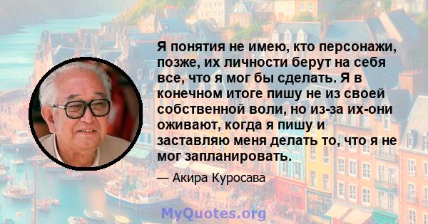 Я понятия не имею, кто персонажи, позже, их личности берут на себя все, что я мог бы сделать. Я в конечном итоге пишу не из своей собственной воли, но из-за их-они оживают, когда я пишу и заставляю меня делать то, что я 