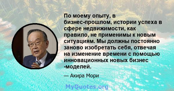 По моему опыту, в бизнес-прошлом, истории успеха в сфере недвижимости, как правило, не применимы к новым ситуациям. Мы должны постоянно заново изобретать себя, отвечая на изменение времени с помощью инновационных новых