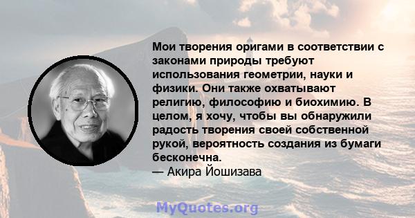 Мои творения оригами в соответствии с законами природы требуют использования геометрии, науки и физики. Они также охватывают религию, философию и биохимию. В целом, я хочу, чтобы вы обнаружили радость творения своей