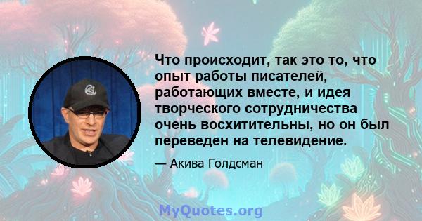 Что происходит, так это то, что опыт работы писателей, работающих вместе, и идея творческого сотрудничества очень восхитительны, но он был переведен на телевидение.