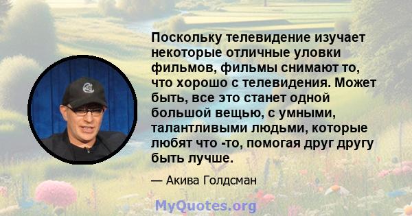 Поскольку телевидение изучает некоторые отличные уловки фильмов, фильмы снимают то, что хорошо с телевидения. Может быть, все это станет одной большой вещью, с умными, талантливыми людьми, которые любят что -то, помогая 