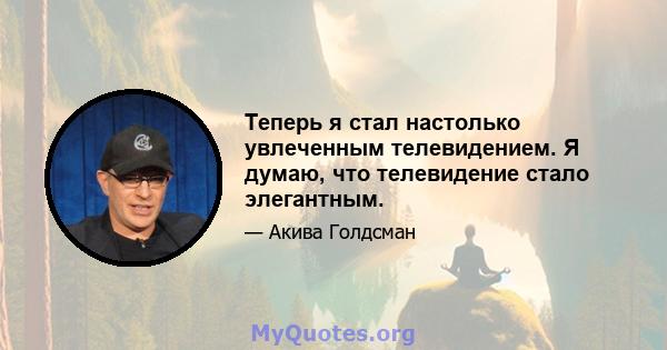 Теперь я стал настолько увлеченным телевидением. Я думаю, что телевидение стало элегантным.