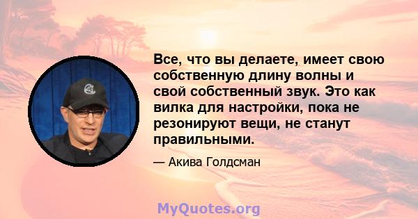 Все, что вы делаете, имеет свою собственную длину волны и свой собственный звук. Это как вилка для настройки, пока не резонируют вещи, не станут правильными.