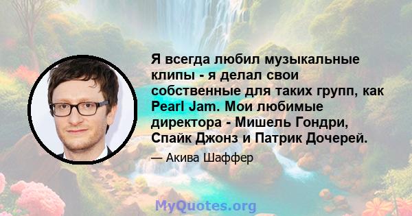 Я всегда любил музыкальные клипы - я делал свои собственные для таких групп, как Pearl Jam. Мои любимые директора - Мишель Гондри, Спайк Джонз и Патрик Дочерей.