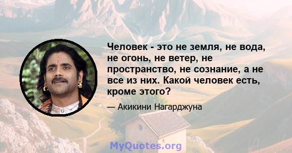 Человек - это не земля, не вода, не огонь, не ветер, не пространство, не сознание, а не все из них. Какой человек есть, кроме этого?