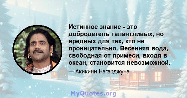 Истинное знание - это добродетель талантливых, но вредных для тех, кто не проницательно. Весенняя вода, свободная от примеси, входя в океан, становится невозможной.