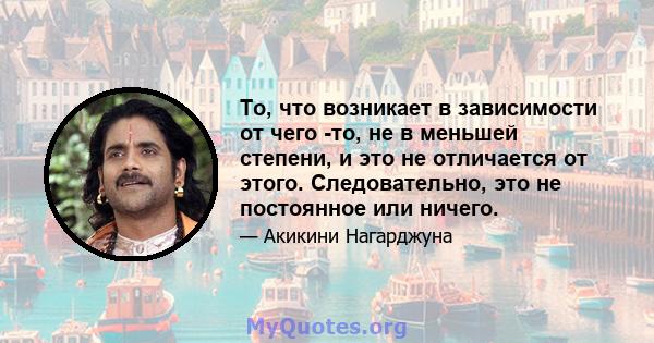 То, что возникает в зависимости от чего -то, не в меньшей степени, и это не отличается от этого. Следовательно, это не постоянное или ничего.