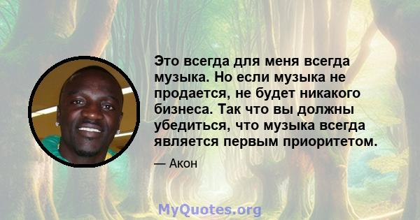 Это всегда для меня всегда музыка. Но если музыка не продается, не будет никакого бизнеса. Так что вы должны убедиться, что музыка всегда является первым приоритетом.