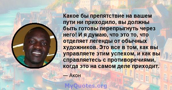 Какое бы препятствие на вашем пути ни приходило, вы должны быть готовы перепрыгнуть через него! И я думаю, что это то, что отделяет легенды от обычных художников. Это все в том, как вы управляете этим успехом, и как вы