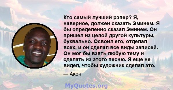 Кто самый лучший рэпер? Я, наверное, должен сказать Эминем. Я бы определенно сказал Эминем. Он пришел из целой другой культуры, буквально. Освоил его, отделал всех, и он сделал все виды записей. Он мог бы взять любую