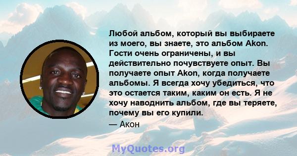 Любой альбом, который вы выбираете из моего, вы знаете, это альбом Akon. Гости очень ограничены, и вы действительно почувствуете опыт. Вы получаете опыт Akon, когда получаете альбомы. Я всегда хочу убедиться, что это