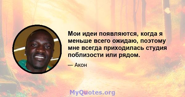 Мои идеи появляются, когда я меньше всего ожидаю, поэтому мне всегда приходилась студия поблизости или рядом.