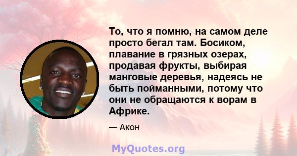 То, что я помню, на самом деле просто бегал там. Босиком, плавание в грязных озерах, продавая фрукты, выбирая манговые деревья, надеясь не быть пойманными, потому что они не обращаются к ворам в Африке.