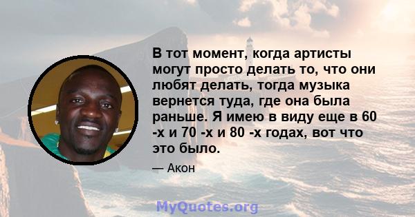 В тот момент, когда артисты могут просто делать то, что они любят делать, тогда музыка вернется туда, где она была раньше. Я имею в виду еще в 60 -х и 70 -х и 80 -х годах, вот что это было.