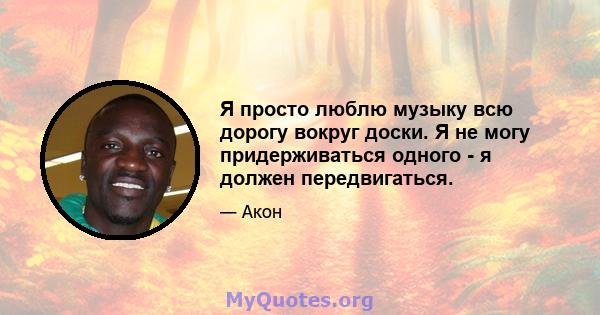 Я просто люблю музыку всю дорогу вокруг доски. Я не могу придерживаться одного - я должен передвигаться.