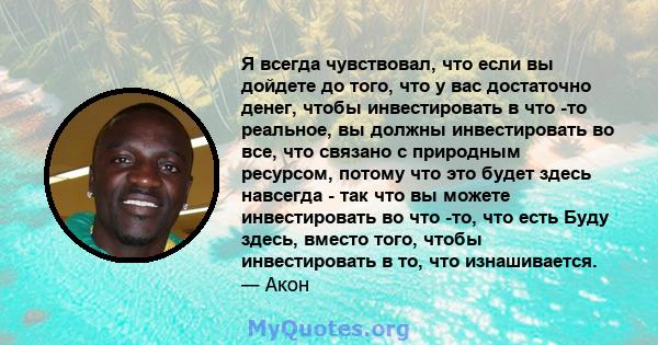 Я всегда чувствовал, что если вы дойдете до того, что у вас достаточно денег, чтобы инвестировать в что -то реальное, вы должны инвестировать во все, что связано с природным ресурсом, потому что это будет здесь навсегда 