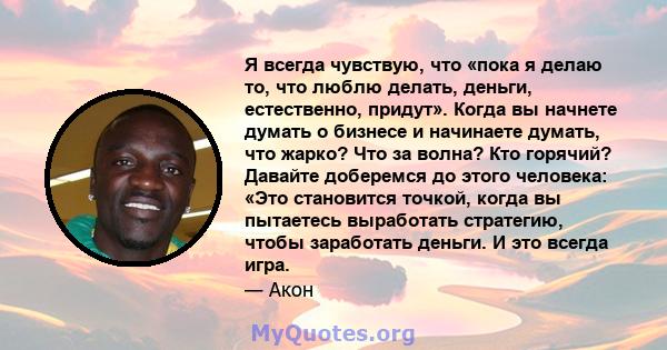 Я всегда чувствую, что «пока я делаю то, что люблю делать, деньги, естественно, придут». Когда вы начнете думать о бизнесе и начинаете думать, что жарко? Что за волна? Кто горячий? Давайте доберемся до этого человека: