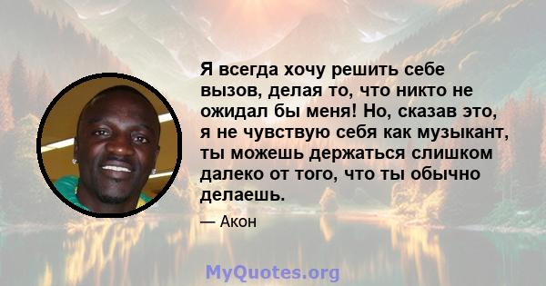 Я всегда хочу решить себе вызов, делая то, что никто не ожидал бы меня! Но, сказав это, я не чувствую себя как музыкант, ты можешь держаться слишком далеко от того, что ты обычно делаешь.