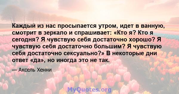 Каждый из нас просыпается утром, идет в ванную, смотрит в зеркало и спрашивает: «Кто я? Кто я сегодня? Я чувствую себя достаточно хорошо? Я чувствую себя достаточно большим? Я чувствую себя достаточно сексуально?» В