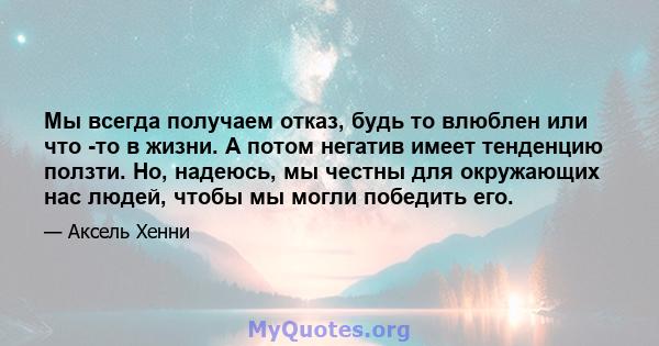 Мы всегда получаем отказ, будь то влюблен или что -то в жизни. А потом негатив имеет тенденцию ползти. Но, надеюсь, мы честны для окружающих нас людей, чтобы мы могли победить его.