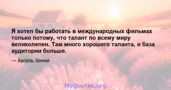 Я хотел бы работать в международных фильмах только потому, что талант по всему миру великолепен. Там много хорошего таланта, и база аудитории больше.