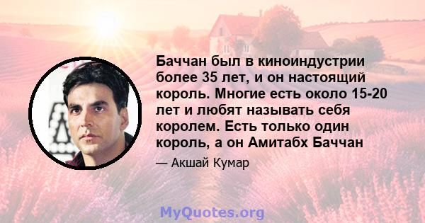 Баччан был в киноиндустрии более 35 лет, и он настоящий король. Многие есть около 15-20 лет и любят называть себя королем. Есть только один король, а он Амитабх Баччан