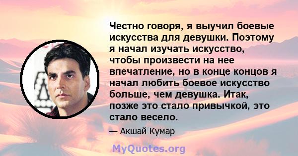 Честно говоря, я выучил боевые искусства для девушки. Поэтому я начал изучать искусство, чтобы произвести на нее впечатление, но в конце концов я начал любить боевое искусство больше, чем девушка. Итак, позже это стало