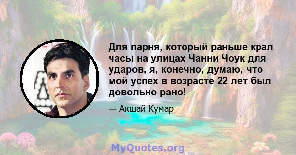 Для парня, который раньше крал часы на улицах Чанни Чоук для ударов, я, конечно, думаю, что мой успех в возрасте 22 лет был довольно рано!