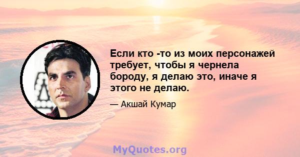 Если кто -то из моих персонажей требует, чтобы я чернела бороду, я делаю это, иначе я этого не делаю.