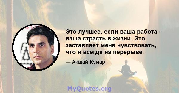 Это лучшее, если ваша работа - ваша страсть в жизни. Это заставляет меня чувствовать, что я всегда на перерыве.