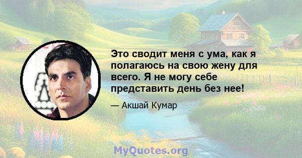 Это сводит меня с ума, как я полагаюсь на свою жену для всего. Я не могу себе представить день без нее!