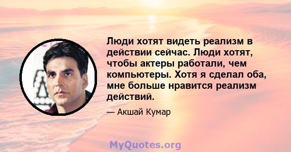 Люди хотят видеть реализм в действии сейчас. Люди хотят, чтобы актеры работали, чем компьютеры. Хотя я сделал оба, мне больше нравится реализм действий.