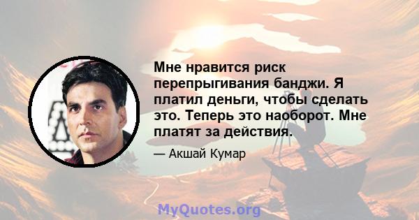 Мне нравится риск перепрыгивания банджи. Я платил деньги, чтобы сделать это. Теперь это наоборот. Мне платят за действия.