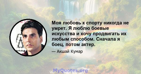 Моя любовь к спорту никогда не умрет. Я люблю боевые искусства и хочу продвигать их любым способом. Сначала я боец, потом актер.