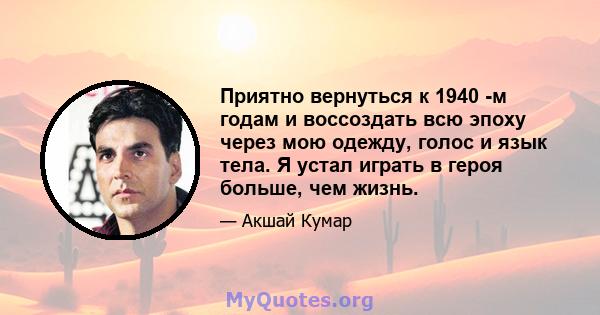 Приятно вернуться к 1940 -м годам и воссоздать всю эпоху через мою одежду, голос и язык тела. Я устал играть в героя больше, чем жизнь.