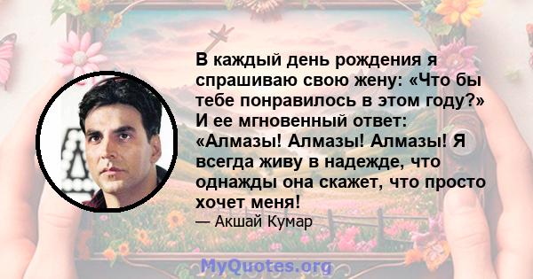 В каждый день рождения я спрашиваю свою жену: «Что бы тебе понравилось в этом году?» И ее мгновенный ответ: «Алмазы! Алмазы! Алмазы! Я всегда живу в надежде, что однажды она скажет, что просто хочет меня!